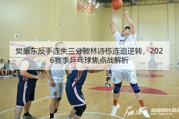 樊振东反手连失三分被林诗栋连追逆转，2026赛季乒乓球焦点战解析